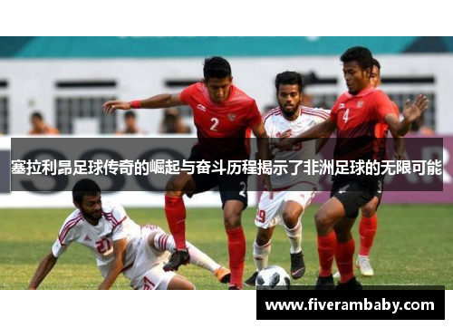 塞拉利昂足球传奇的崛起与奋斗历程揭示了非洲足球的无限可能