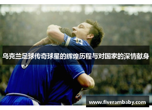 乌克兰足球传奇球星的辉煌历程与对国家的深情献身