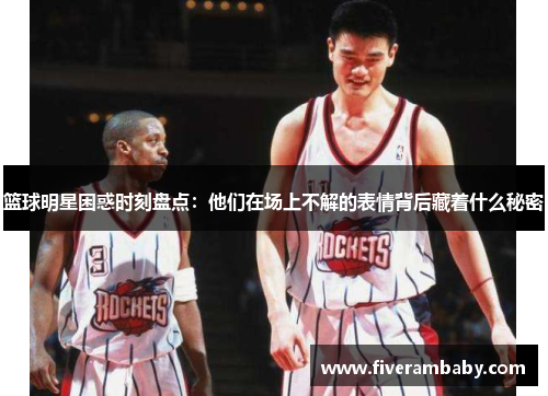 篮球明星困惑时刻盘点：他们在场上不解的表情背后藏着什么秘密