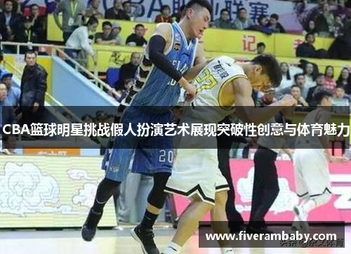 CBA篮球明星挑战假人扮演艺术展现突破性创意与体育魅力